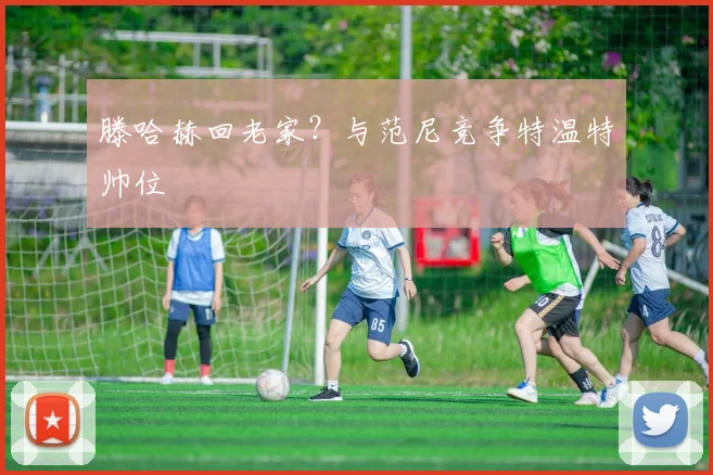 滕哈赫回老家？与范尼竞争特温特帅位