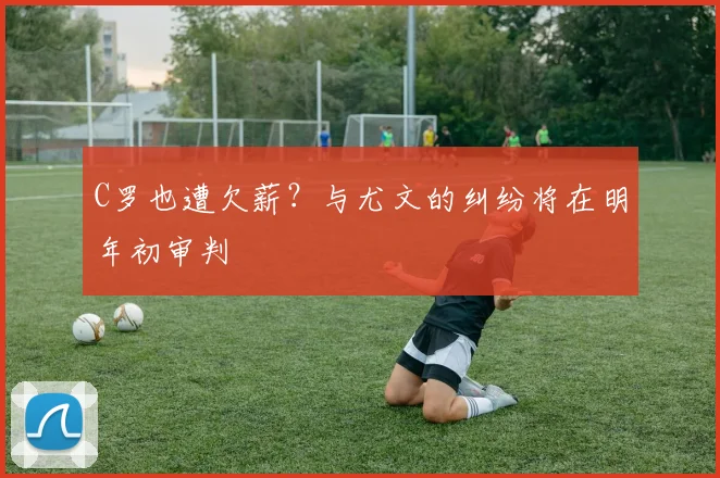 C罗也遭欠薪？与尤文的纠纷将在明年初审判